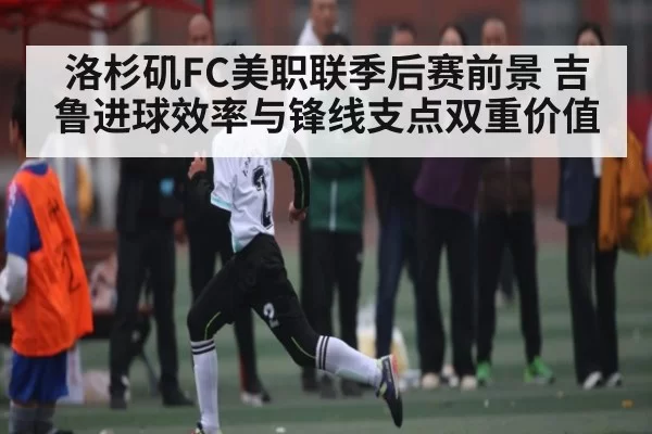 洛杉矶FC美职联季后赛前景 吉鲁进球效率与锋线支点双重价值